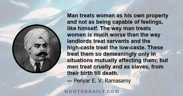 Man treats woman as his own property and not as being capable of feelings, like himself. The way man treats women is much worse than the way landlords treat servants and the high-caste treat the low-caste. These treat