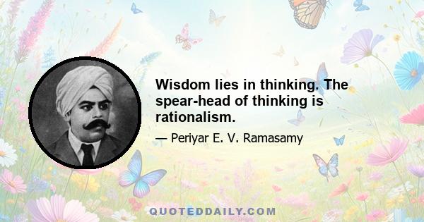 Wisdom lies in thinking. The spear-head of thinking is rationalism.