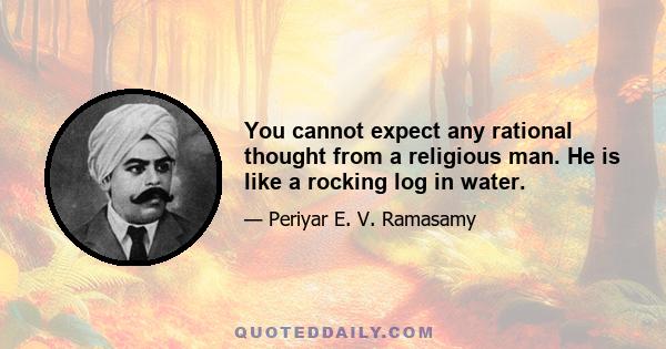 You cannot expect any rational thought from a religious man. He is like a rocking log in water.