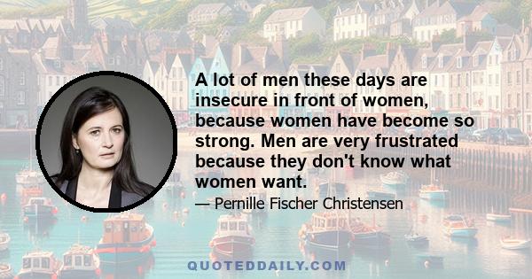 A lot of men these days are insecure in front of women, because women have become so strong. Men are very frustrated because they don't know what women want.