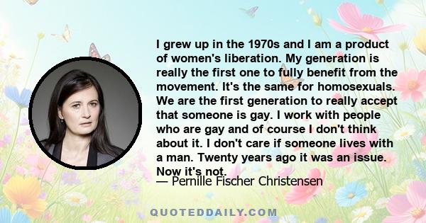 I grew up in the 1970s and I am a product of women's liberation. My generation is really the first one to fully benefit from the movement. It's the same for homosexuals. We are the first generation to really accept that 