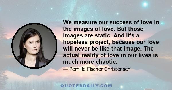 We measure our success of love in the images of love. But those images are static. And it's a hopeless project, because our love will never be like that image. The actual reality of love in our lives is much more