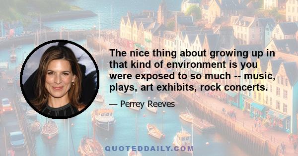 The nice thing about growing up in that kind of environment is you were exposed to so much -- music, plays, art exhibits, rock concerts.