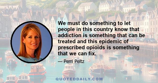 We must do something to let people in this country know that addiction is something that can be treated and this epidemic of prescribed opioids is something that we can fix.