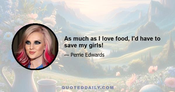 As much as I love food, I'd have to save my girls!