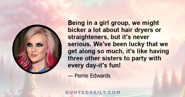 Being in a girl group, we might bicker a lot about hair dryers or straighteners, but it's never serious. We've been lucky that we get along so much, it's like having three other sisters to party with every day-it's fun!