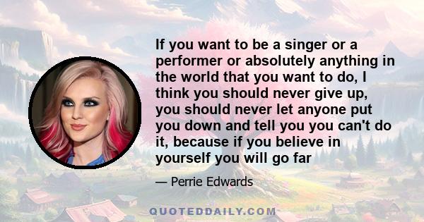 If you want to be a singer or a performer or absolutely anything in the world that you want to do, I think you should never give up, you should never let anyone put you down and tell you you can't do it, because if you