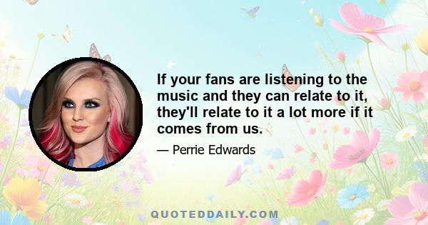 If your fans are listening to the music and they can relate to it, they'll relate to it a lot more if it comes from us.