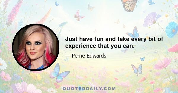 Just have fun and take every bit of experience that you can.