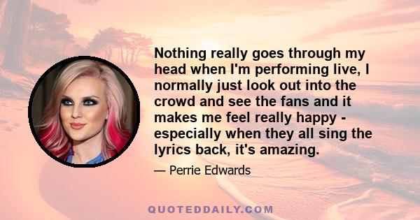 Nothing really goes through my head when I'm performing live, I normally just look out into the crowd and see the fans and it makes me feel really happy - especially when they all sing the lyrics back, it's amazing.