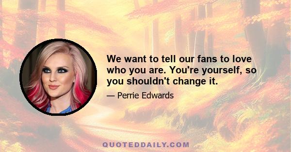 We want to tell our fans to love who you are. You're yourself, so you shouldn't change it.