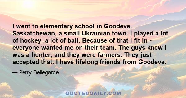 I went to elementary school in Goodeve, Saskatchewan, a small Ukrainian town. I played a lot of hockey, a lot of ball. Because of that I fit in - everyone wanted me on their team. The guys knew I was a hunter, and they