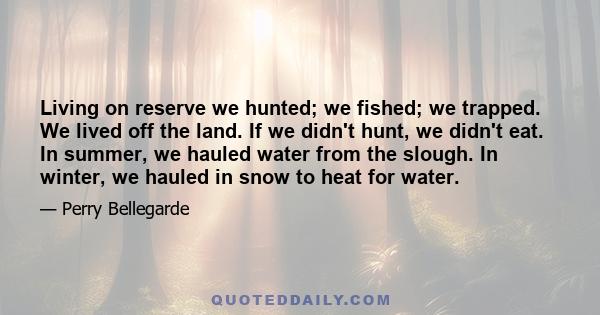 Living on reserve we hunted; we fished; we trapped. We lived off the land. If we didn't hunt, we didn't eat. In summer, we hauled water from the slough. In winter, we hauled in snow to heat for water.