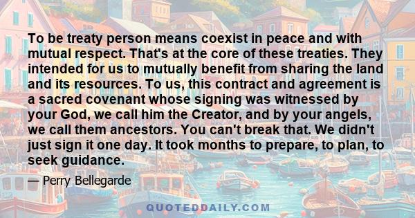 To be treaty person means coexist in peace and with mutual respect. That's at the core of these treaties. They intended for us to mutually benefit from sharing the land and its resources. To us, this contract and