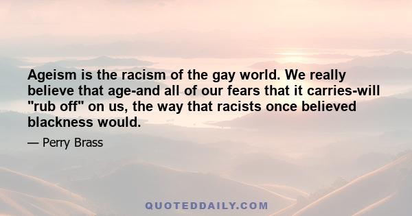 Ageism is the racism of the gay world. We really believe that age-and all of our fears that it carries-will rub off on us, the way that racists once believed blackness would.