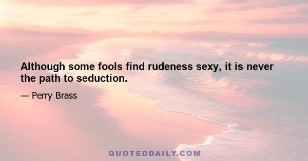 Although some fools find rudeness sexy, it is never the path to seduction.