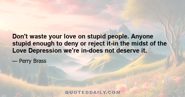 Don't waste your love on stupid people. Anyone stupid enough to deny or reject it-in the midst of the Love Depression we're in-does not deserve it.