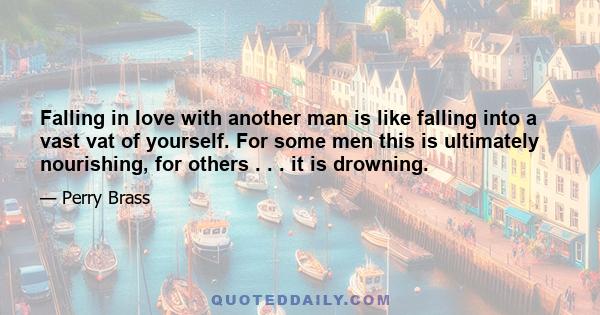 Falling in love with another man is like falling into a vast vat of yourself. For some men this is ultimately nourishing, for others . . . it is drowning.