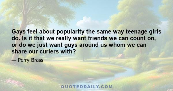 Gays feel about popularity the same way teenage girls do. Is it that we really want friends we can count on, or do we just want guys around us whom we can share our curlers with?