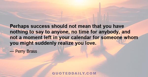 Perhaps success should not mean that you have nothing to say to anyone, no time for anybody, and not a moment left in your calendar for someone whom you might suddenly realize you love.