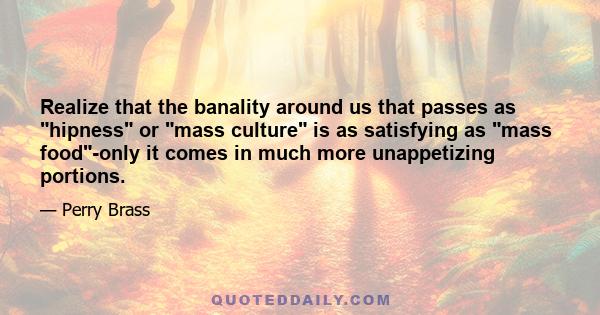 Realize that the banality around us that passes as hipness or mass culture is as satisfying as mass food-only it comes in much more unappetizing portions.