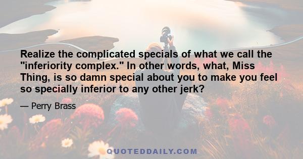 Realize the complicated specials of what we call the inferiority complex. In other words, what, Miss Thing, is so damn special about you to make you feel so specially inferior to any other jerk?