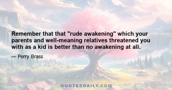 Remember that that rude awakening which your parents and well-meaning relatives threatened you with as a kid is better than no awakening at all.