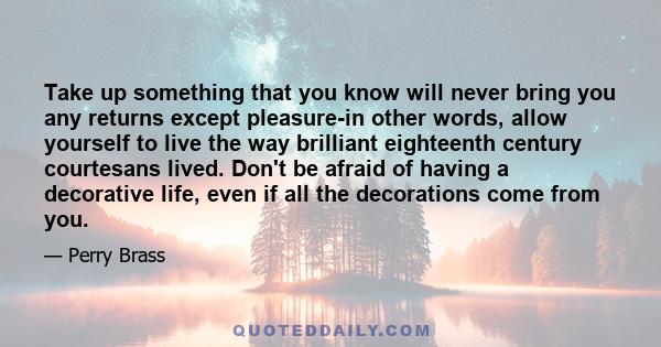 Take up something that you know will never bring you any returns except pleasure-in other words, allow yourself to live the way brilliant eighteenth century courtesans lived. Don't be afraid of having a decorative life, 