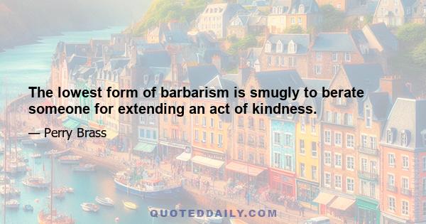 The lowest form of barbarism is smugly to berate someone for extending an act of kindness.