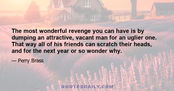 The most wonderful revenge you can have is by dumping an attractive, vacant man for an uglier one. That way all of his friends can scratch their heads, and for the next year or so wonder why.