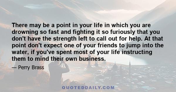 There may be a point in your life in which you are drowning so fast and fighting it so furiously that you don't have the strength left to call out for help. At that point don't expect one of your friends to jump into