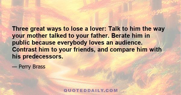 Three great ways to lose a lover: Talk to him the way your mother talked to your father. Berate him in public because everybody loves an audience. Contrast him to your friends, and compare him with his predecessors.