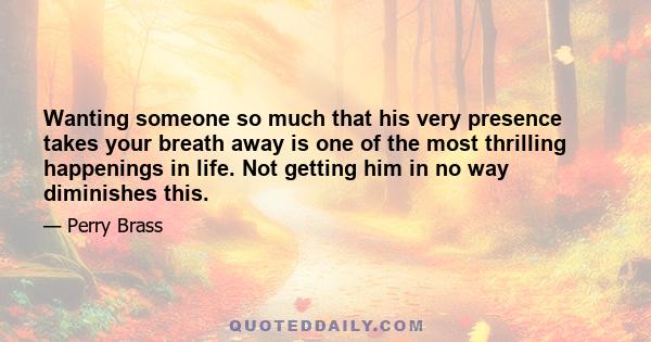 Wanting someone so much that his very presence takes your breath away is one of the most thrilling happenings in life. Not getting him in no way diminishes this.