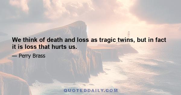 We think of death and loss as tragic twins, but in fact it is loss that hurts us.