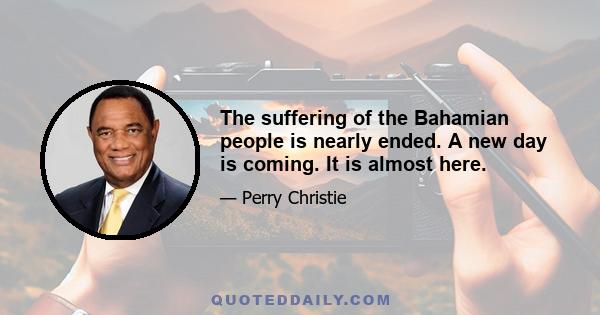 The suffering of the Bahamian people is nearly ended. A new day is coming. It is almost here.