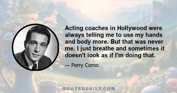 Acting coaches in Hollywood were always telling me to use my hands and body more. But that was never me. I just breathe and sometimes it doesn't look as if I'm doing that.