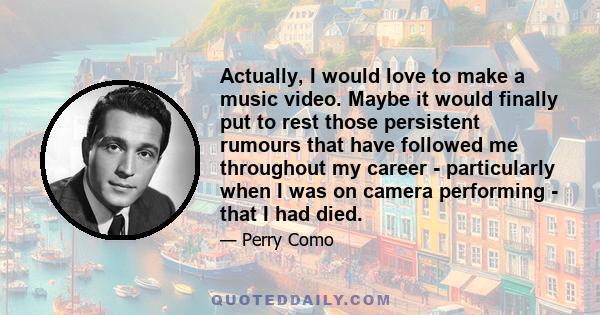 Actually, I would love to make a music video. Maybe it would finally put to rest those persistent rumours that have followed me throughout my career - particularly when I was on camera performing - that I had died.