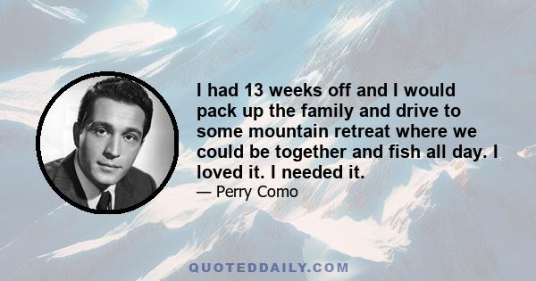 I had 13 weeks off and I would pack up the family and drive to some mountain retreat where we could be together and fish all day. I loved it. I needed it.