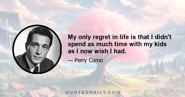 My only regret in life is that I didn't spend as much time with my kids as I now wish I had.