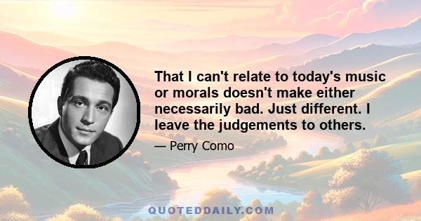 That I can't relate to today's music or morals doesn't make either necessarily bad. Just different. I leave the judgements to others.