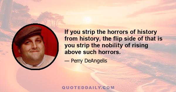 If you strip the horrors of history from history, the flip side of that is you strip the nobility of rising above such horrors.