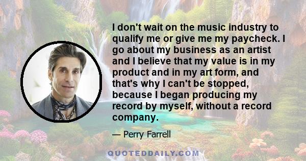 I don't wait on the music industry to qualify me or give me my paycheck. I go about my business as an artist and I believe that my value is in my product and in my art form, and that's why I can't be stopped, because I