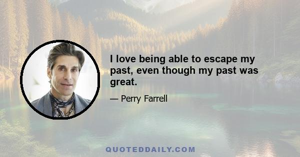 I love being able to escape my past, even though my past was great.