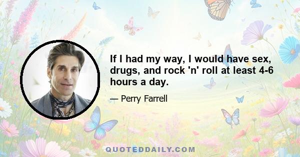 If I had my way, I would have sex, drugs, and rock 'n' roll at least 4-6 hours a day.