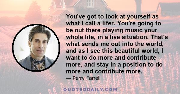 You've got to look at yourself as what I call a lifer. You're going to be out there playing music your whole life, in a live situation. That's what sends me out into the world, and as I see this beautiful world, I want