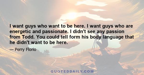 I want guys who want to be here. I want guys who are energetic and passionate. I didn't see any passion from Todd. You could tell form his body language that he didn't want to be here.