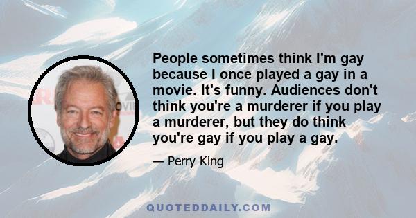 People sometimes think I'm gay because I once played a gay in a movie. It's funny. Audiences don't think you're a murderer if you play a murderer, but they do think you're gay if you play a gay.