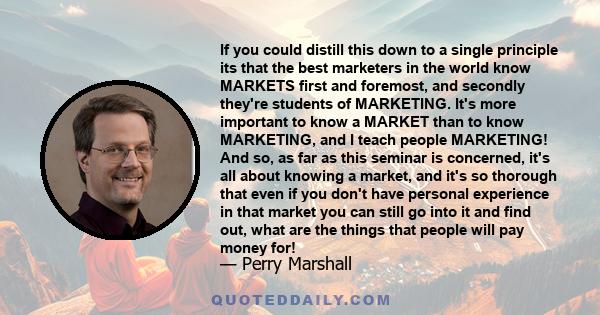 If you could distill this down to a single principle its that the best marketers in the world know MARKETS first and foremost, and secondly they're students of MARKETING. It's more important to know a MARKET than to