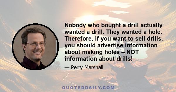 Nobody who bought a drill actually wanted a drill. They wanted a hole. Therefore, if you want to sell drills, you should advertise information about making holes – NOT information about drills!