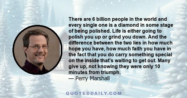 There are 6 billion people in the world and every single one is a diamond in some stage of being polished. Life is either going to polish you up or grind you down. And the difference between the two lies in how much